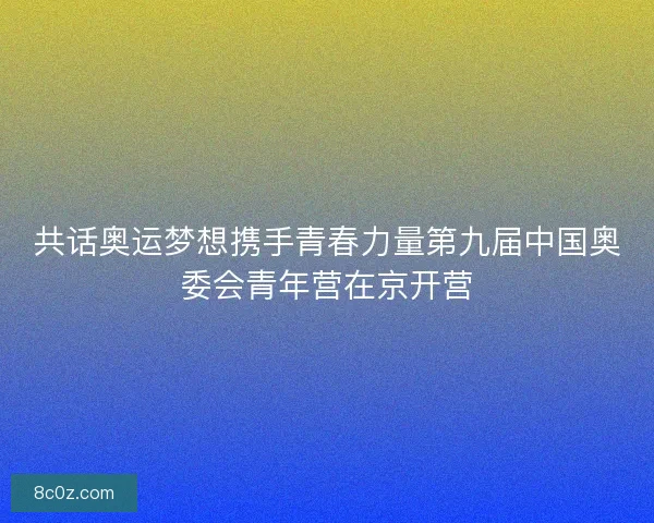 共话奥运梦想携手青春力量第九届中国奥委会青年营在京开营
