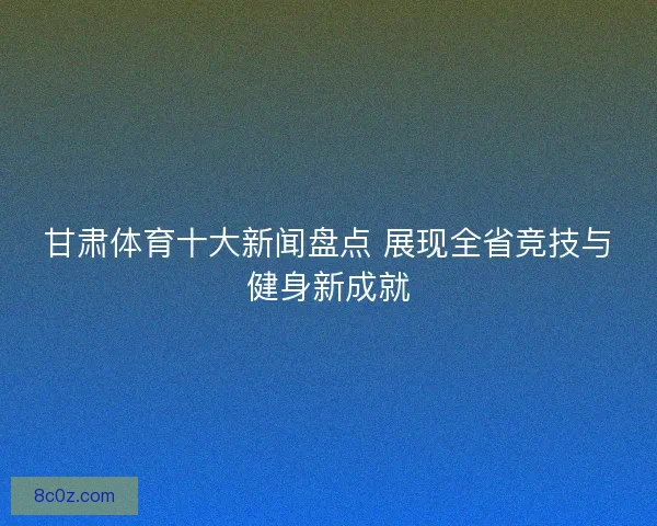 甘肃体育十大新闻盘点 展现全省竞技与健身新成就