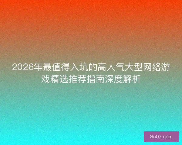 2026年最值得入坑的高人气大型网络游戏精选推荐指南深度解析