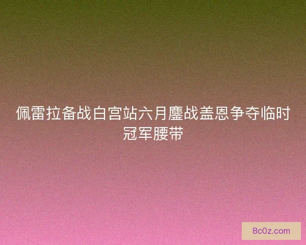 佩雷拉备战白宫站六月鏖战盖恩争夺临时冠军腰带